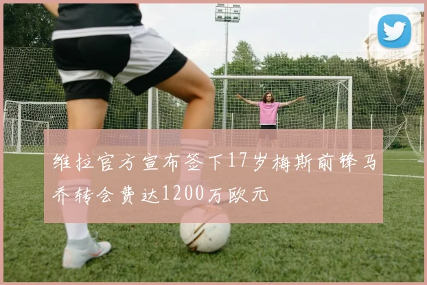 维拉官方宣布签下17岁梅斯前锋马乔转会费达1200万欧元