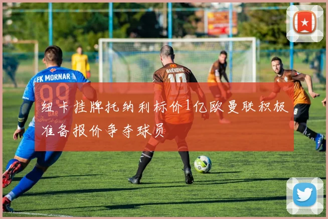纽卡挂牌托纳利标价1亿欧曼联积极准备报价争夺球员