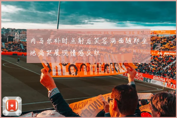 内马尔补时点射后笑容满面随即坐地痛哭展现情感交织