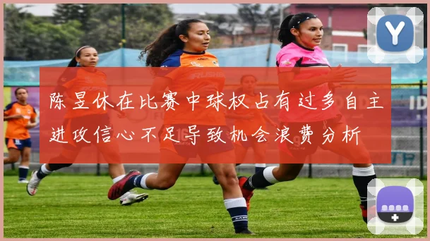 陈昱休在比赛中球权占有过多自主进攻信心不足导致机会浪费分析