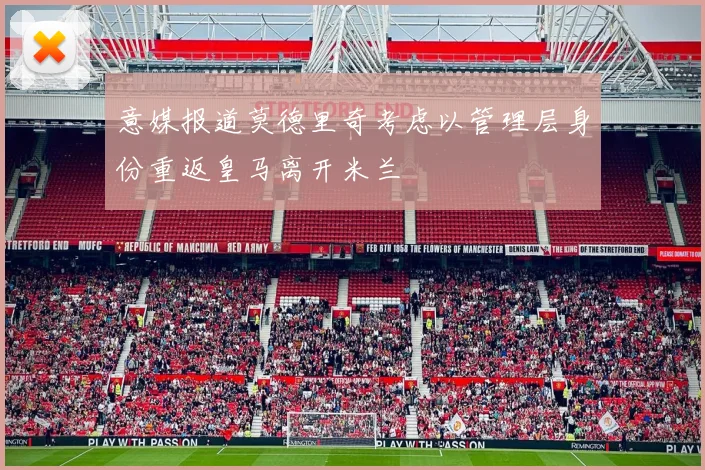 意媒报道莫德里奇考虑以管理层身份重返皇马离开米兰