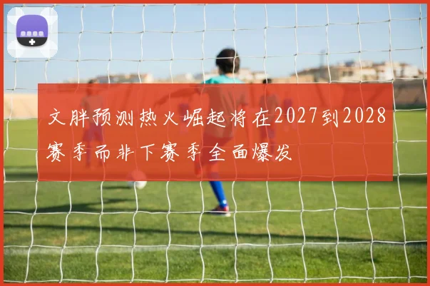 文胖预测热火崛起将在2027到2028赛季而非下赛季全面爆发