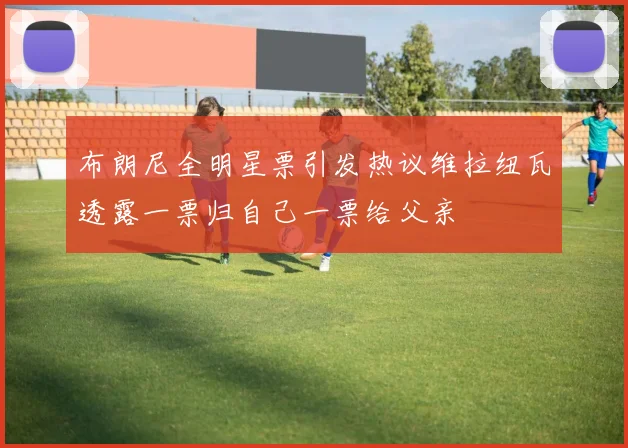 布朗尼全明星票引发热议维拉纽瓦透露一票归自己一票给父亲