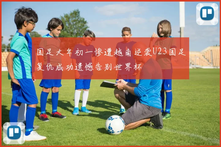 国足大年初一惨遭越南逆袭U23国足复仇成功遗憾告别世界杯