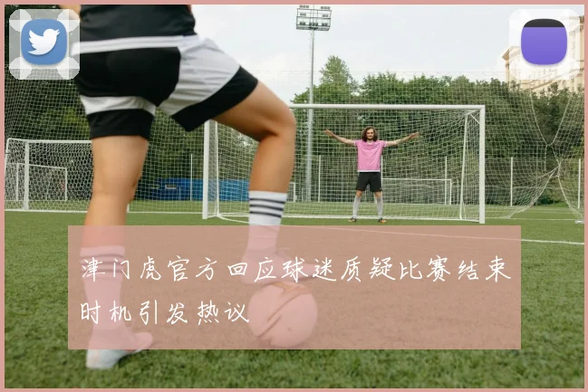 津门虎官方回应球迷质疑比赛结束时机引发热议