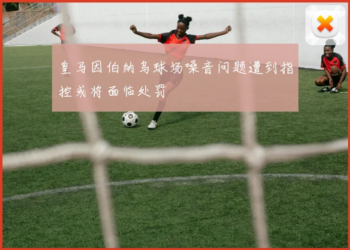 皇马因伯纳乌球场噪音问题遭到指控或将面临处罚