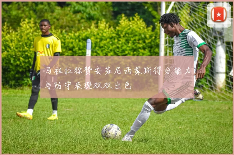 马祖拉称赞安芬尼西蒙斯得分能力与防守表现双双出色
