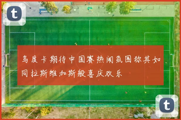 乌度卡期待中国赛热闹氛围称其如同拉斯维加斯般喜庆欢乐