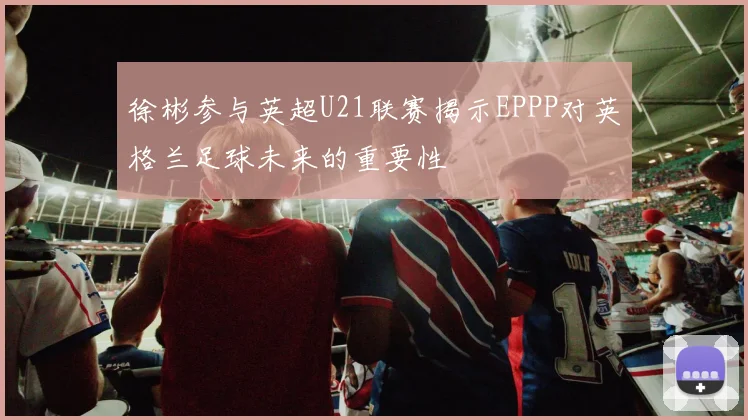 徐彬参与英超U21联赛揭示EPPP对英格兰足球未来的重要性