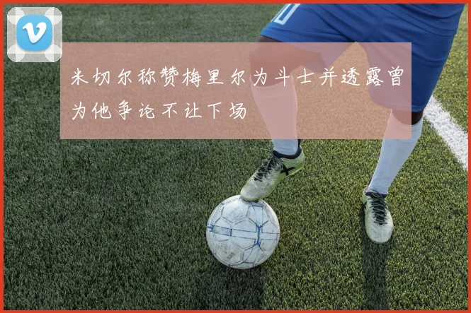 米切尔称赞梅里尔为斗士并透露曾为他争论不让下场