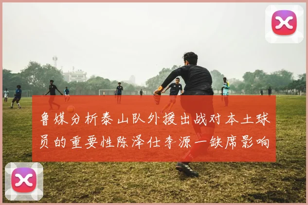 鲁媒分析泰山队外援出战对本土球员的重要性陈泽仕李源一缺席影响显著