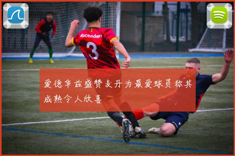 爱德华兹盛赞麦丹为最爱球员称其成熟令人欣喜