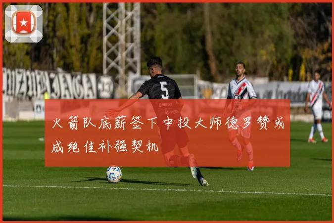 火箭队底薪签下中投大师德罗赞或成绝佳补强契机