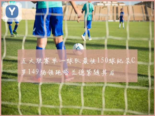 五大联赛单一球队最快150球纪录C罗149场领跑哈兰德紧随其后