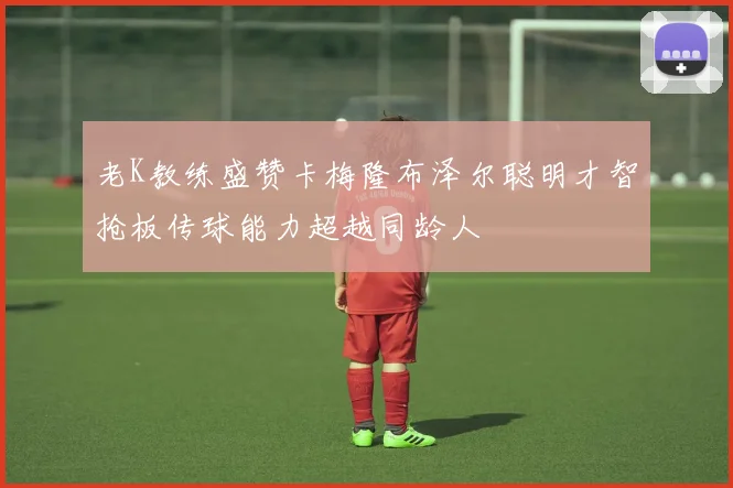 老K教练盛赞卡梅隆布泽尔聪明才智抢板传球能力超越同龄人