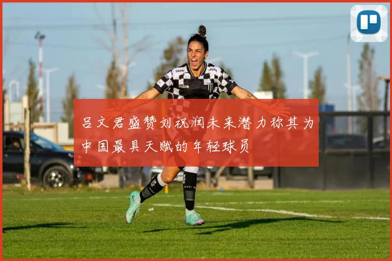 吕文君盛赞刘祝润未来潜力称其为中国最具天赋的年轻球员